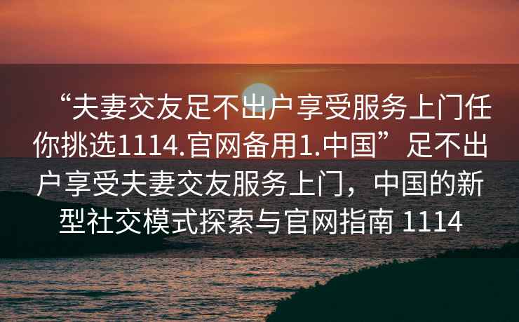 “夫妻交友足不出戶(hù)享受服務(wù)上門(mén)任你挑選1114.官網(wǎng)備用1.中國”足不出戶(hù)享受夫妻交友服務(wù)上門(mén)，中國的新型社交模式探索與官網(wǎng)指南 1114