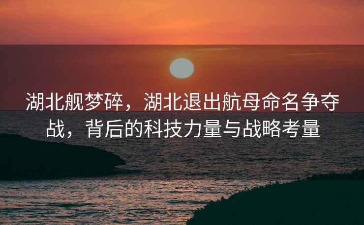 湖北艦夢(mèng)碎，湖北退出航母命名爭奪戰，背后的科技力量與戰略考量