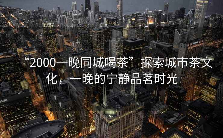 “2000一晚同城喝茶”探索城市茶文化，一晚的寧靜品茗時(shí)光