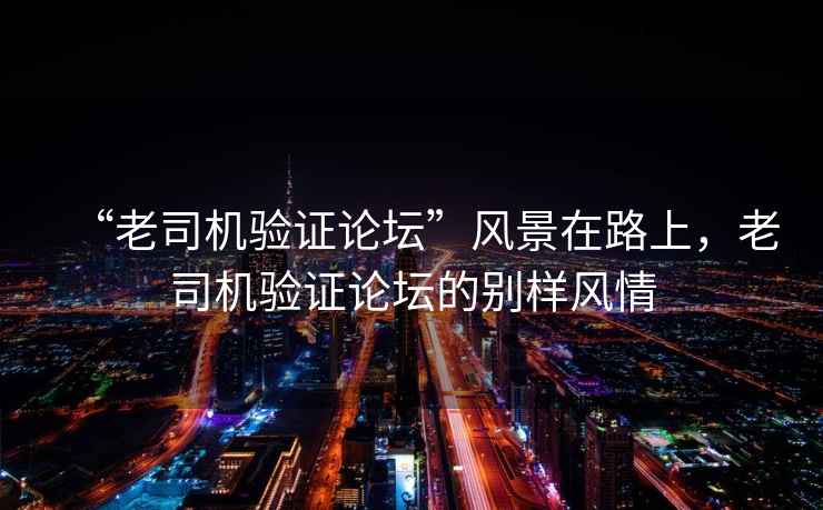 “老司機驗證論壇”風(fēng)景在路上，老司機驗證論壇的別樣風(fēng)情