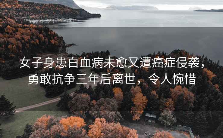 女子身患白血病未愈又遭癌癥侵襲，勇敢抗爭三年后離世，令人惋惜
