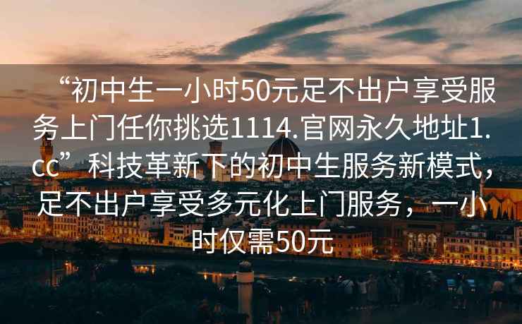 “初中生一小時(shí)50元足不出戶(hù)享受服務(wù)上門(mén)任你挑選1114.官網(wǎng)永久地址1.cc”科技革新下的初中生服務(wù)新模式，足不出戶(hù)享受多元化上門(mén)服務(wù)，一小時(shí)僅需50元