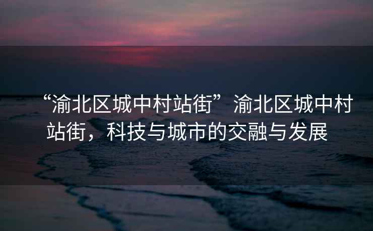 “渝北區城中村站街”渝北區城中村站街，科技與城市的交融與發(fā)展