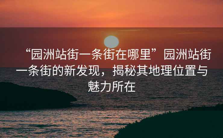 “園洲站街一條街在哪里”園洲站街一條街的新發(fā)現，揭秘其地理位置與魅力所在