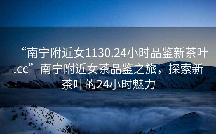 “南寧附近女1130.24小時(shí)品鑒新茶葉.cc”南寧附近女茶品鑒之旅，探索新茶葉的24小時(shí)魅力