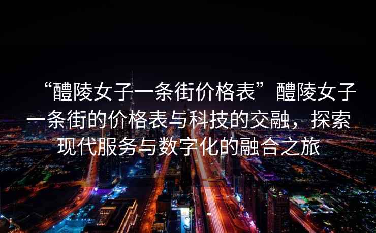 “醴陵女子一條街價(jià)格表”醴陵女子一條街的價(jià)格表與科技的交融，探索現代服務(wù)與數字化的融合之旅