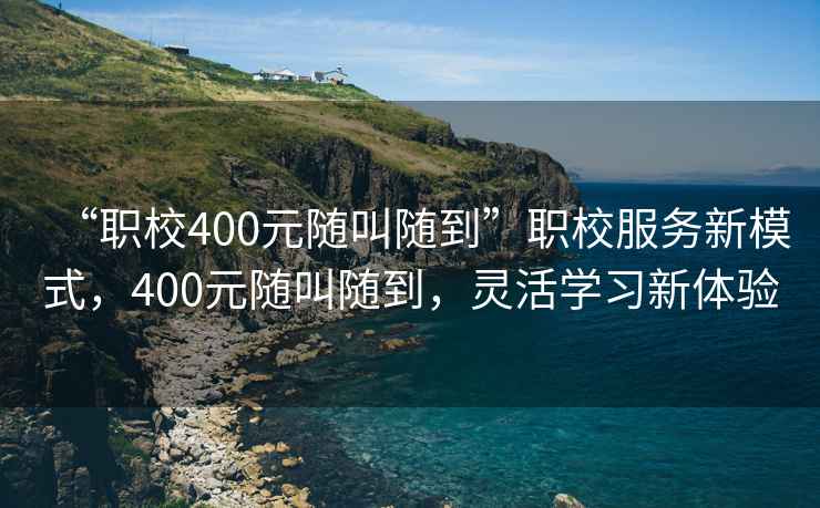 “職校400元隨叫隨到”職校服務(wù)新模式，400元隨叫隨到，靈活學(xué)習新體驗