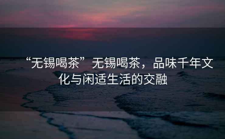“無(wú)錫喝茶”無(wú)錫喝茶，品味千年文化與閑適生活的交融