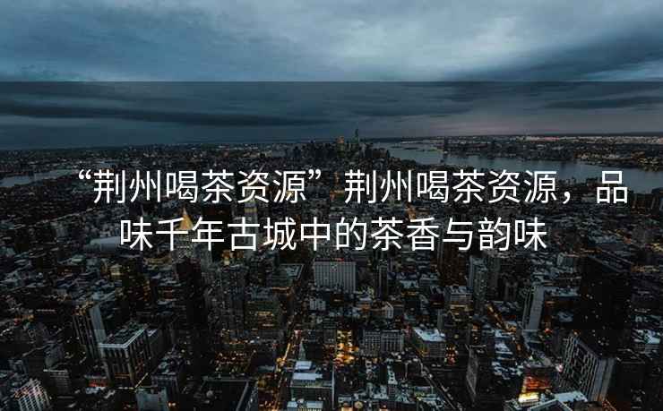 “荊州喝茶資源”荊州喝茶資源，品味千年古城中的茶香與韻味