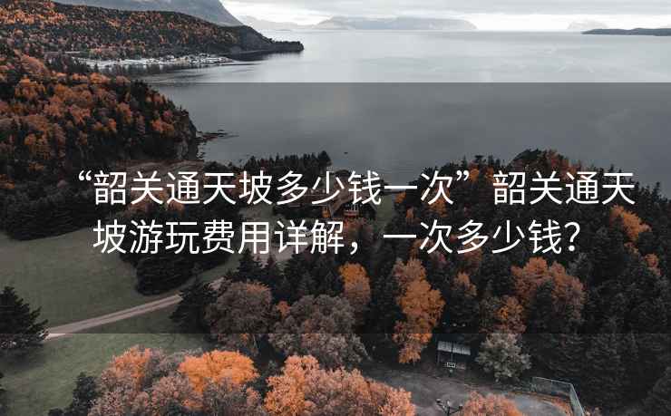 “韶關(guān)通天坡多少錢(qián)一次”韶關(guān)通天坡游玩費用詳解，一次多少錢(qián)？