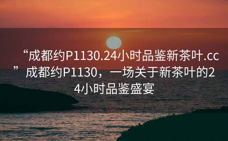 “成都約P1130.24小時(shí)品鑒新茶葉.cc”成都約P1130，一場(chǎng)關(guān)于新茶葉的24小時(shí)品鑒盛宴