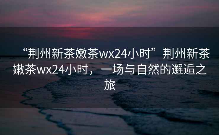“荊州新茶嫩茶wx24小時(shí)”荊州新茶嫩茶wx24小時(shí)，一場(chǎng)與自然的邂逅之旅
