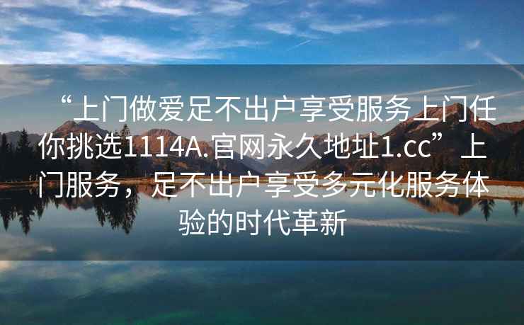 “上門(mén)做愛(ài)足不出戶(hù)享受服務(wù)上門(mén)任你挑選1114A.官網(wǎng)永久地址1.cc”上門(mén)服務(wù)，足不出戶(hù)享受多元化服務(wù)體驗的時(shí)代革新
