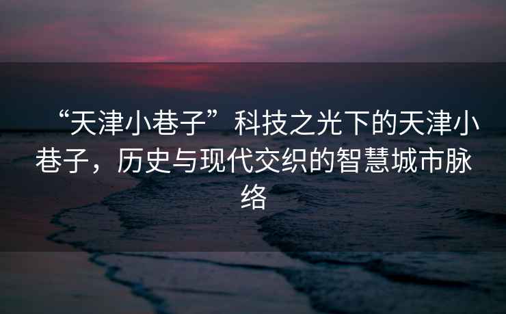 “天津小巷子”科技之光下的天津小巷子，歷史與現代交織的智慧城市脈絡(luò )
