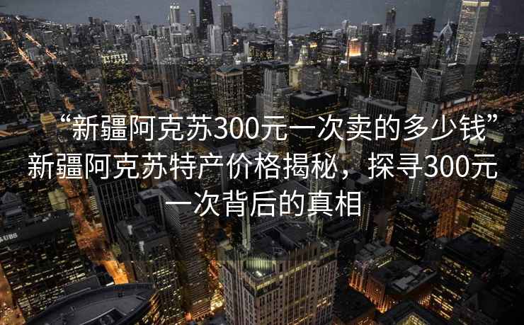 “新疆阿克蘇300元一次賣(mài)的多少錢(qián)”新疆阿克蘇特產(chǎn)價(jià)格揭秘，探尋300元一次背后的真相