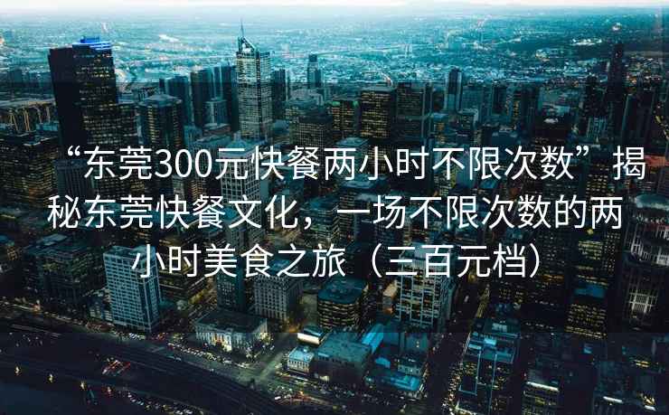 “東莞300元快餐兩小時(shí)不限次數”揭秘東莞快餐文化，一場(chǎng)不限次數的兩小時(shí)美食之旅（三百元檔）
