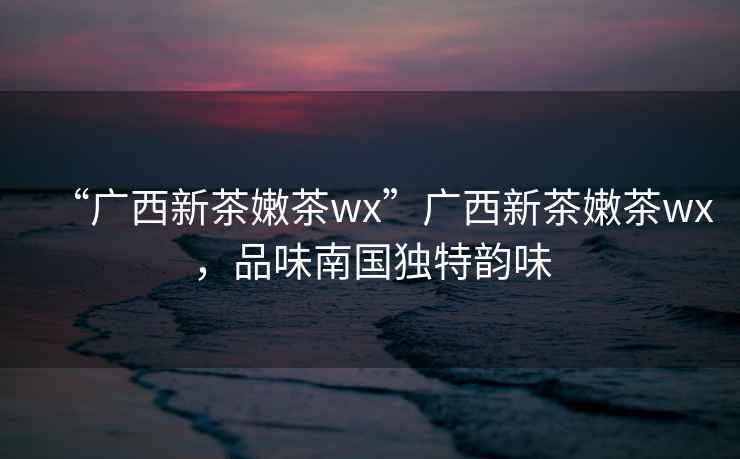 “廣西新茶嫩茶wx”廣西新茶嫩茶wx，品味南國獨特韻味