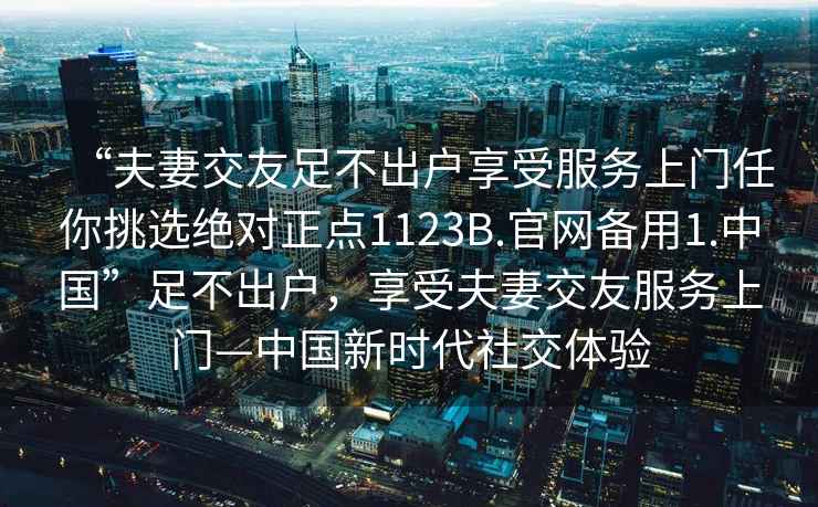 “夫妻交友足不出戶(hù)享受服務(wù)上門(mén)任你挑選絕對正點(diǎn)1123B.官網(wǎng)備用1.中國”足不出戶(hù)，享受夫妻交友服務(wù)上門(mén)—中國新時(shí)代社交體驗