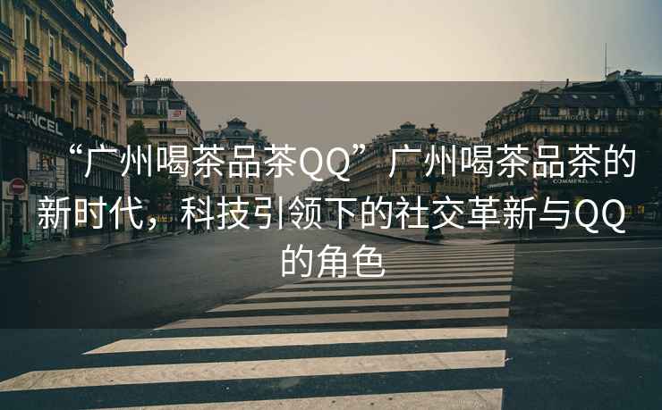 “廣州喝茶品茶QQ”廣州喝茶品茶的新時(shí)代，科技引領(lǐng)下的社交革新與QQ的角色