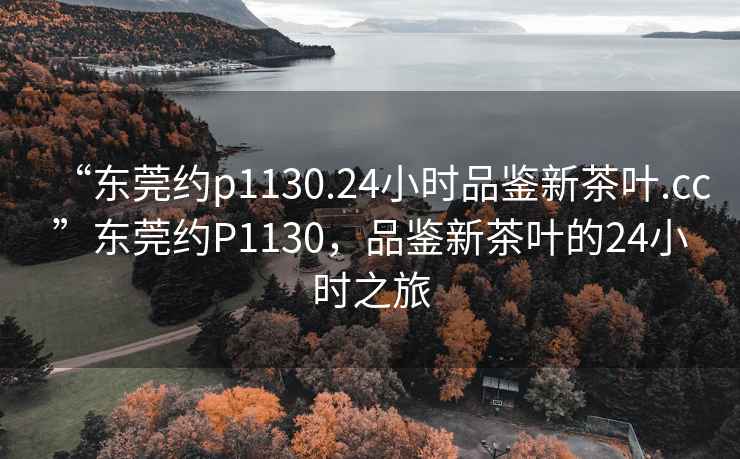 “東莞約p1130.24小時(shí)品鑒新茶葉.cc”東莞約P1130，品鑒新茶葉的24小時(shí)之旅