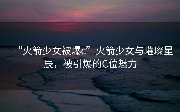 “火箭少女被爆c”火箭少女與璀璨星辰，被引爆的C位魅力