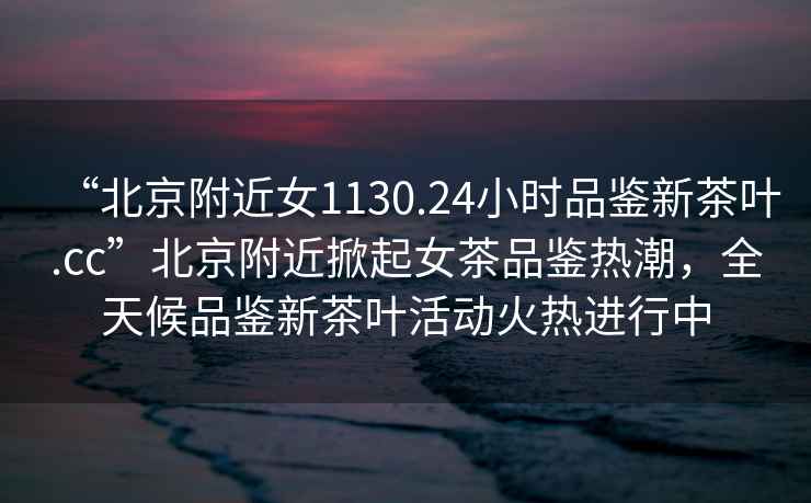 “北京附近女1130.24小時(shí)品鑒新茶葉.cc”北京附近掀起女茶品鑒熱潮，全天候品鑒新茶葉活動(dòng)火熱進(jìn)行中