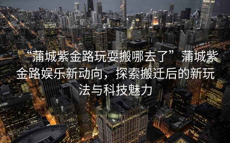 “蒲城紫金路玩耍搬哪去了”蒲城紫金路娛樂(lè )新動(dòng)向，探索搬遷后的新玩法與科技魅力