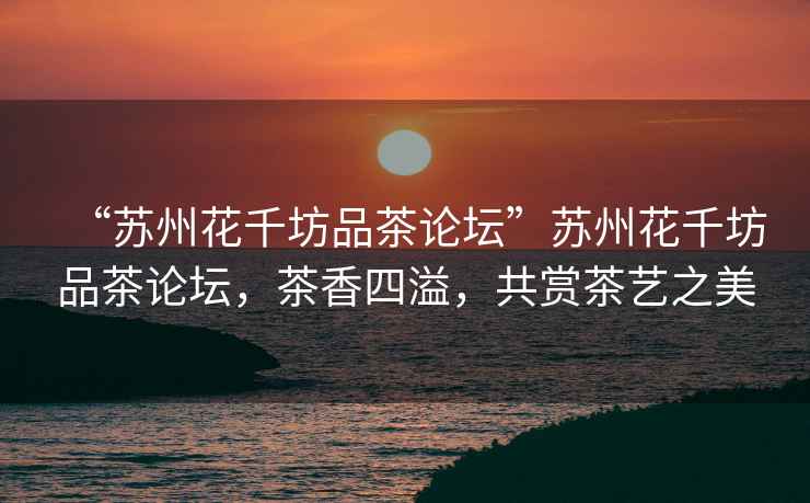 “蘇州花千坊品茶論壇”蘇州花千坊品茶論壇，茶香四溢，共賞茶藝之美