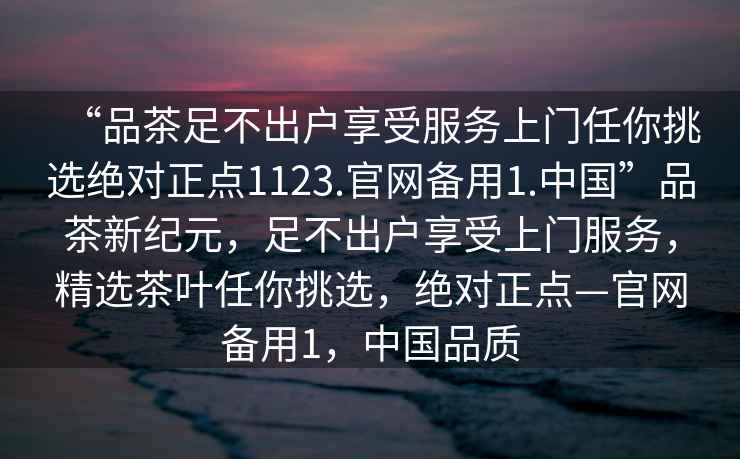 “品茶足不出戶(hù)享受服務(wù)上門(mén)任你挑選絕對正點(diǎn)1123.官網(wǎng)備用1.中國”品茶新紀元，足不出戶(hù)享受上門(mén)服務(wù)，精選茶葉任你挑選，絕對正點(diǎn)—官網(wǎng)備用1，中國品質(zhì)