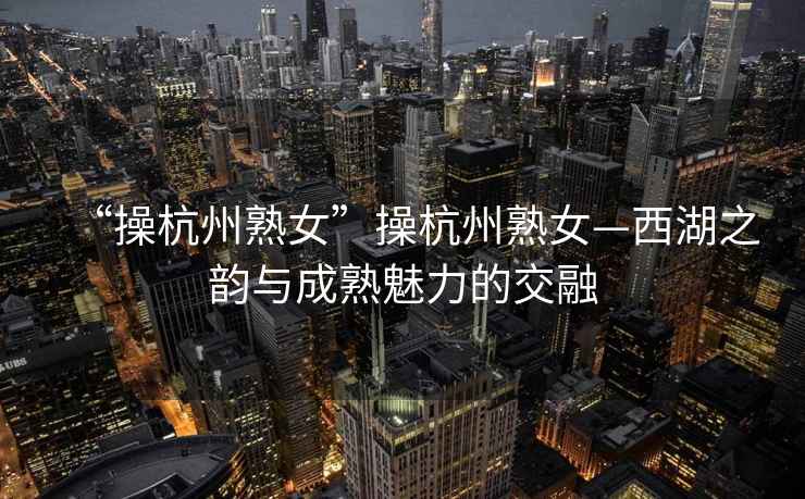“操杭州熟女”操杭州熟女—西湖之韻與成熟魅力的交融