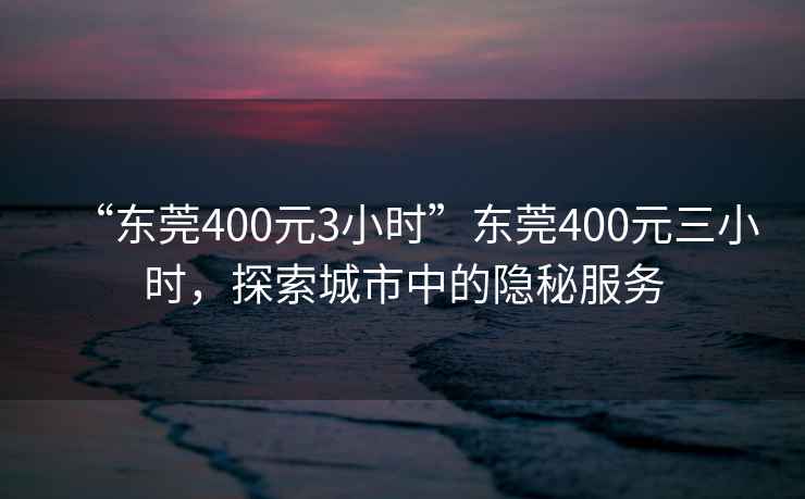 “東莞400元3小時(shí)”東莞400元三小時(shí)，探索城市中的隱秘服務(wù)