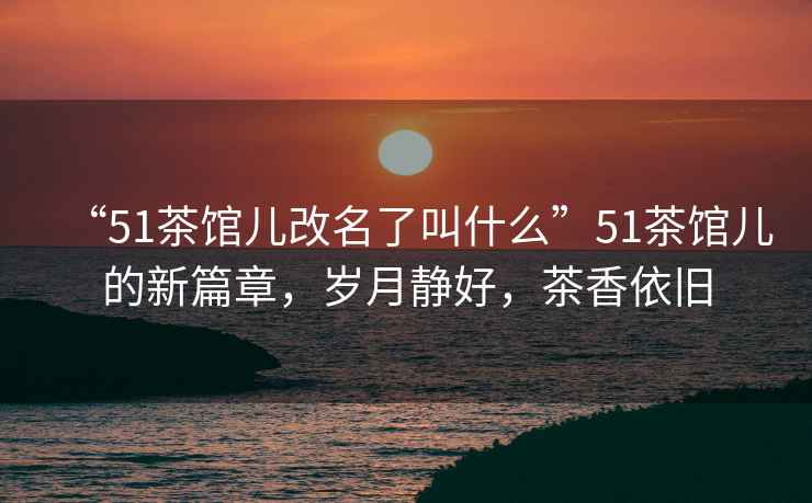 “51茶館兒改名了叫什么”51茶館兒的新篇章，歲月靜好，茶香依舊