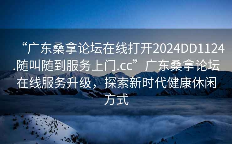 “廣東桑拿論壇在線(xiàn)打開(kāi)2024DD1124.隨叫隨到服務(wù)上門(mén).cc”廣東桑拿論壇在線(xiàn)服務(wù)升級，探索新時(shí)代健康休閑方式
