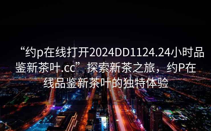 “約p在線(xiàn)打開(kāi)2024DD1124.24小時(shí)品鑒新茶葉.cc”探索新茶之旅，約P在線(xiàn)品鑒新茶葉的獨特體驗