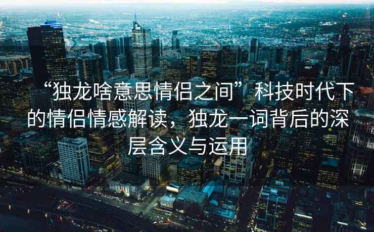“獨龍啥意思情侶之間”科技時(shí)代下的情侶情感解讀，獨龍一詞背后的深層含義與運用