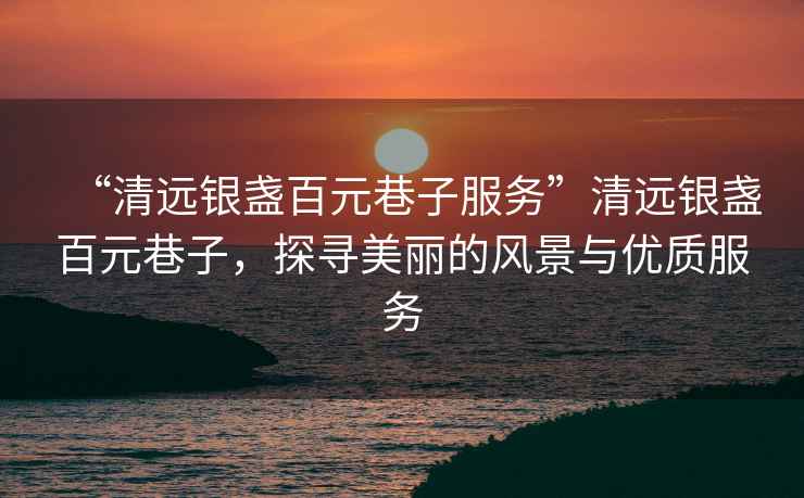 “清遠銀盞百元巷子服務(wù)”清遠銀盞百元巷子，探尋美麗的風(fēng)景與優(yōu)質(zhì)服務(wù)