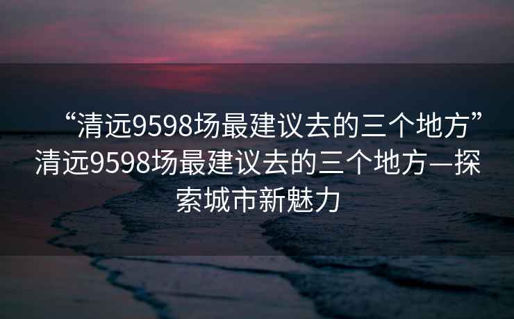 “清遠9598場(chǎng)最建議去的三個(gè)地方”清遠9598場(chǎng)最建議去的三個(gè)地方—探索城市新魅力