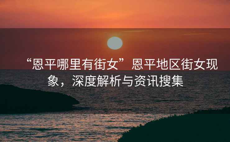 “恩平哪里有街女”恩平地區街女現象，深度解析與資訊搜集