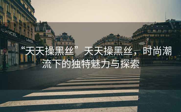 “天天操黑絲”天天操黑絲，時(shí)尚潮流下的獨特魅力與探索