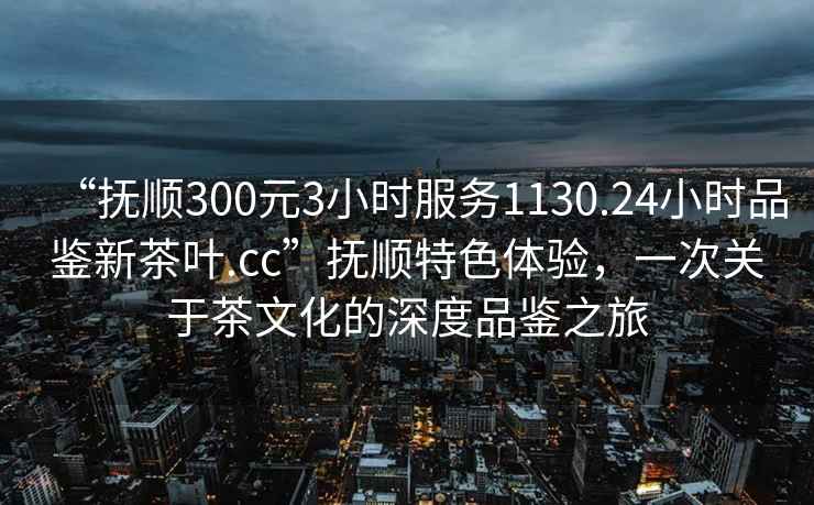 “撫順300元3小時(shí)服務(wù)1130.24小時(shí)品鑒新茶葉.cc”撫順特色體驗，一次關(guān)于茶文化的深度品鑒之旅