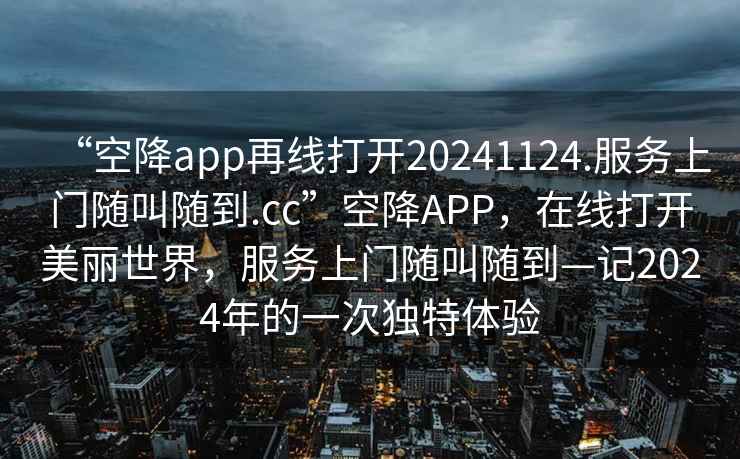 “空降app再線(xiàn)打開(kāi)20241124.服務(wù)上門(mén)隨叫隨到.cc”空降APP，在線(xiàn)打開(kāi)美麗世界，服務(wù)上門(mén)隨叫隨到—記2024年的一次獨特體驗
