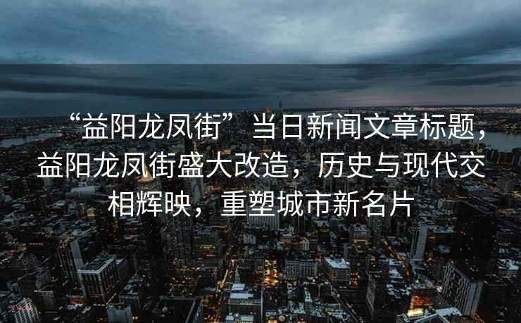 “益陽(yáng)龍鳳街”當日新聞文章標題，益陽(yáng)龍鳳街盛大改造，歷史與現代交相輝映，重塑城市新名片