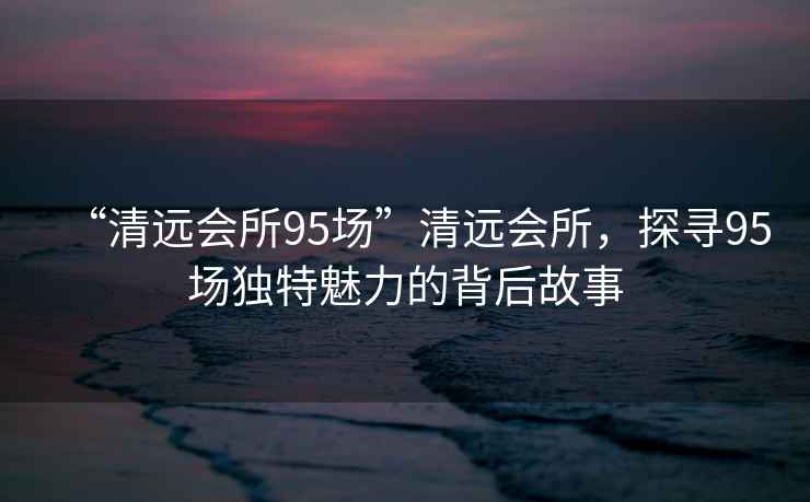 “清遠會(huì )所95場(chǎng)”清遠會(huì )所，探尋95場(chǎng)獨特魅力的背后故事