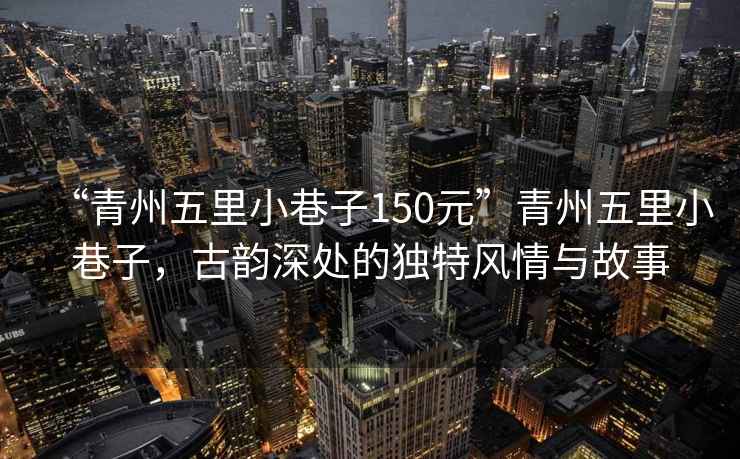 “青州五里小巷子150元”青州五里小巷子，古韻深處的獨特風(fēng)情與故事