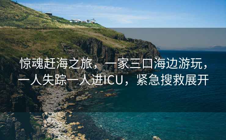 驚魂趕海之旅，一家三口海邊游玩，一人失蹤一人進(jìn)ICU，緊急搜救展開(kāi)