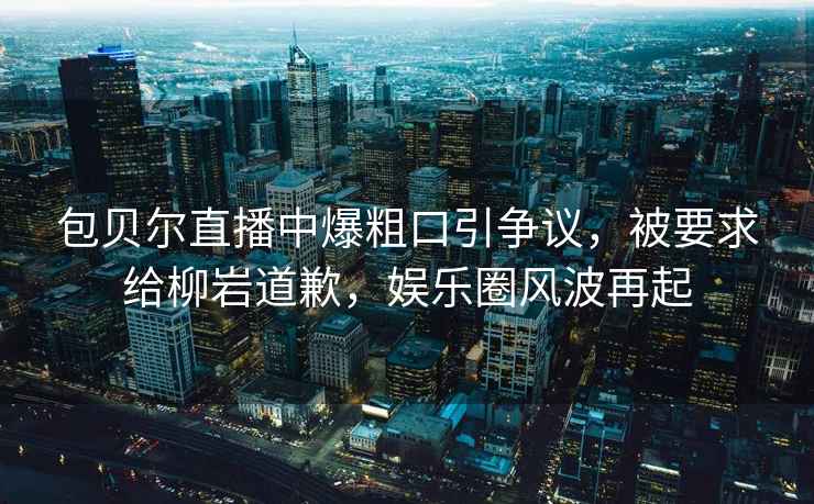 包貝爾直播中爆粗口引爭議，被要求給柳巖道歉，娛樂(lè )圈風(fēng)波再起