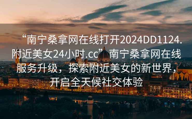 “南寧桑拿網(wǎng)在線(xiàn)打開(kāi)2024DD1124.附近美女24小時(shí).cc”南寧桑拿網(wǎng)在線(xiàn)服務(wù)升級，探索附近美女的新世界，開(kāi)啟全天候社交體驗