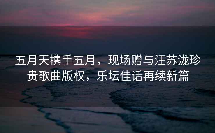 五月天攜手五月，現場(chǎng)贈與汪蘇瀧珍貴歌曲版權，樂(lè )壇佳話(huà)再續新篇
