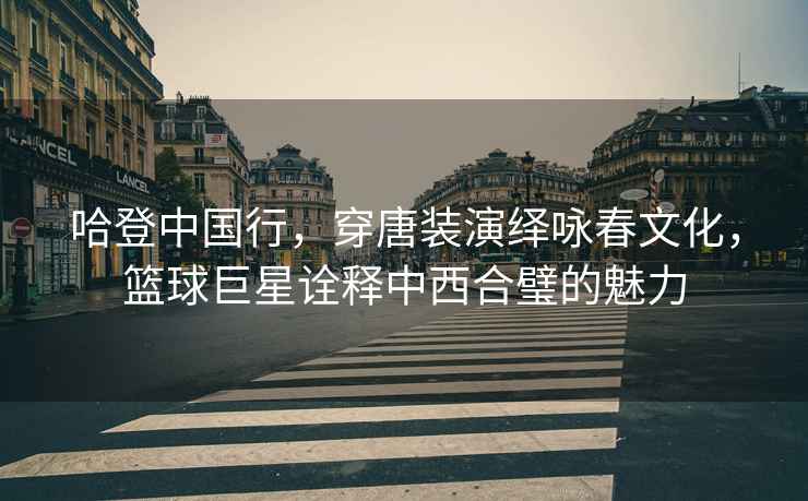 哈登中國行，穿唐裝演繹詠春文化，籃球巨星詮釋中西合璧的魅力
