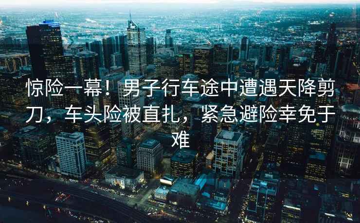 驚險一幕！男子行車(chē)途中遭遇天降剪刀，車(chē)頭險被直扎，緊急避險幸免于難